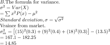 \\B. \text{The formula for variance.}\\\sigma ^2 = Var(X) \\= \sum x^2 P(x)- \mu^2 \\Standard \ deviation, \sigma = \sqrt{\sigma ^2} \\\text{Vraince from market.} \\\sigma _m ^2 = \left [ (15)^2 (0.3) + (9)^2 (0.4) + (18)^2 (0.3) \right ] - (13.5)^2 \\= 167.1 - 182.25 \\= 14.85 \\