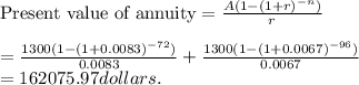 \text{Present value of annuity} =\frac{A(1-(1+r)^{-n})}{r} \\\\= \frac{1300(1-(1+0.0083)^{-72})}{0.0083} + \frac{1300(1-(1+0.0067)^{-96})}{0.0067} \\= 162075.97 dollars.