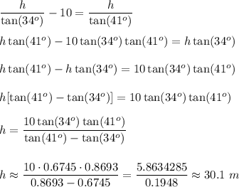 \dfrac h{\tan(34^o)}-10=\dfrac h{\tan(41^o)}\\\\ h\tan(41^o)-10\tan(34^o)\tan(41^o)=h\tan(34^o) \\\\ h\tan(41^o)-h\tan(34^o)=10\tan(34^o)\tan(41^o) \\\\ h[\tan(41^o)-\tan(34^o)]=10\tan(34^o)\tan(41^o)\\\\h=\dfrac{10\tan(34^o)\tan(41^o)}{\tan(41^o)-\tan(34^o)}\\\\\\h\approx \dfrac{10\cdot0.6745\cdot0.8693}{0.8693-0.6745}=\dfrac{5.8634285}{0.1948}\approx30.1\ m