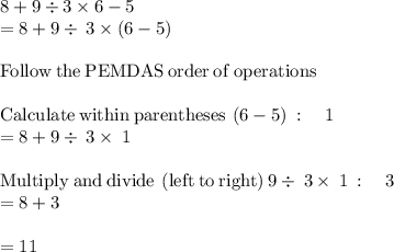 8+9\div3\times6-5\\= 8+9\div \:3\times \left(6-5\right)\\\\\mathrm{Follow\:the\:PEMDAS\:order\:of\:operations}\\\\\mathrm{Calculate\:within\:parentheses}\:\left(6-5\right)\::\quad 1\\=8+9\div \:3\times \:1\\\\\mathrm{Multiply\:and\:divide\:\left(left\:to\:right\right)}\:9\div \:3\times \:1\::\quad 3\\=8+3\\\\= 11