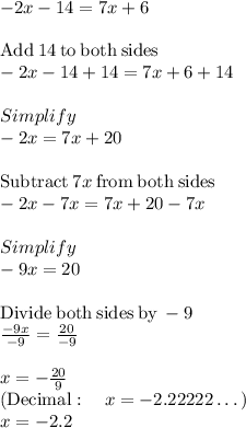 -2x-14=7x+6\\\\\mathrm{Add\:}14\mathrm{\:to\:both\:sides}\\-2x-14+14=7x+6+14\\\\Simplify\\-2x=7x+20\\\\\mathrm{Subtract\:}7x\mathrm{\:from\:both\:sides}\\-2x-7x=7x+20-7x\\\\Simplify\\-9x=20\\\\\mathrm{Divide\:both\:sides\:by\:}-9\\\frac{-9x}{-9}=\frac{20}{-9}\\\\x=-\frac{20}{9}\\\left(\mathrm{Decimal}:\quad x=-2.22222\dots \right)\\x =-2.2