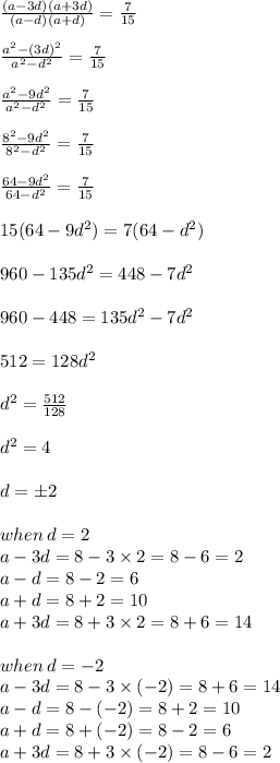 \frac{(a - 3d)(a + 3d)}{(a - d)(a + d)}  =  \frac{7}{15}  \\  \\  \frac{ {a}^{2} - (3d)^{2}  }{ {a}^{2} -  {d}^{2}  }  =  \frac{7}{15}  \\  \\  \frac{ {a}^{2} - 9d^{2}  }{ {a}^{2} -  {d}^{2}  }  =  \frac{7}{15}  \\  \\  \frac{ {8}^{2} - 9d^{2}  }{ {8}^{2} -  {d}^{2}  }  =  \frac{7}{15}  \\  \\ \frac{ 64 - 9d^{2}  }{ 64 -  {d}^{2}  }  =  \frac{7}{15}  \\  \\ 15(64 - 9 {d}^{2} ) = 7(64 -   {d}^{2} ) \\  \\ 960 - 135 {d}^{2}  = 448 - 7 {d}^{2}  \\  \\ 960 - 448 = 135 {d}^{2}  - 7 {d}^{2}  \\  \\ 512 = 128 {d}^{2}  \\  \\  {d}^{2}  =  \frac{512}{128}  \\  \\  {d}^{2}  = 4 \\  \\ d =  \pm 2 \\  \\ when \: d = 2 \\ a - 3d = 8 - 3 \times 2 = 8 - 6 = 2 \\ a - d = 8 - 2 = 6 \\ a + d = 8 + 2 = 10 \\ a + 3d = 8 + 3 \times 2 = 8 + 6 = 14 \\\\ when \: d =  - 2 \\ a - 3d = 8 - 3 \times ( -2 ) = 8  +  6 = 14 \\ a - d = 8 -( -  2 )= 8 + 2 = 10 \\ a + d = 8 + ( - 2 )= 8 - 2 = 6\\ a + 3d = 8 + 3 \times ( - 2 )= 8  -  6 = 2 \\