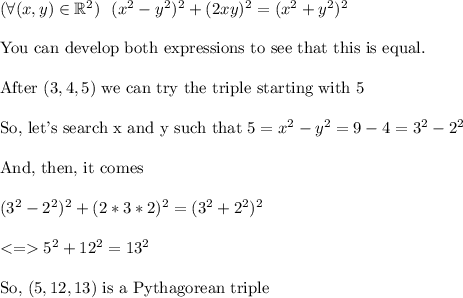 (\forall (x,y) \in \mathbb{R}^2) \ \ (x^2-y^2)^2+(2xy)^2=(x^2+y^2)^2\\\\\text{You can develop both expressions to see that this is equal.}\\\\\text{After }(3,4,5)\text{ we can try the triple starting with }5\\\\\text{So, let's search x and y such that } 5=x^2-y^2=9-4=3^2-2^2\\\\\text{And, then, it comes}\\\\(3^2-2^2)^2+(2*3*2)^2=(3^2+2^2)^2\\\\ 5^2+12^2=13^2\\ \\\text{So, }(5,12,13)\text{ is a Pythagorean triple}