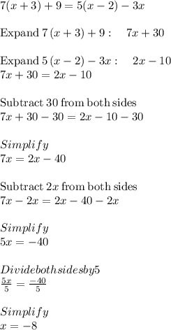 7(x + 3) + 9 = 5(x - 2) - 3x\\\\\mathrm{Expand\:}7\left(x+3\right)+9:\quad 7x+30\\\\\mathrm{Expand\:}5\left(x-2\right)-3x:\quad 2x-10\\7x+30=2x-10\\\\\mathrm{Subtract\:}30\mathrm{\:from\:both\:sides}\\7x+30-30=2x-10-30\\\\Simplify\\7x=2x-40\\\\\mathrm{Subtract\:}2x\mathrm{\:from\:both\:sides}\\7x-2x=2x-40-2x\\\\Simplify\\5x =-40\\\\Divide both sides by 5\\\frac{5x}{5}=\frac{-40}{5}\\\\Simplify\\x = -8