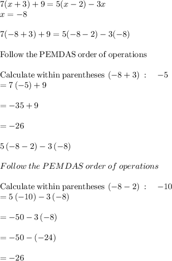7(x + 3) + 9 = 5(x - 2) - 3x\\x=-8\\\\7(-8+3)+9=5(-8-2)-3(-8)\\\\\mathrm{Follow\:the\:PEMDAS\:order\:of\:operations}\\\\\mathrm{Calculate\:within\:parentheses}\:\left(-8+3\right)\::\quad -5\\=7\left(-5\right)+9\\\\=-35+9\\\\=-26\\\\5\left(-8-2\right)-3\left(-8\right)\\\\Follow\:the\:PEMDAS\:order\:of\:operations\\\\\mathrm{Calculate\:within\:parentheses}\:\left(-8-2\right)\::\quad -10\\=5\left(-10\right)-3\left(-8\right)\\\\=-50-3\left(-8\right)\\\\=-50-\left(-24\right)\\\\=-26\\