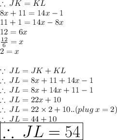 \therefore \: JK = KL \\ 8x + 11 = 14x - 1 \\ 11 + 1 = 14x - 8x \\ 12 = 6x \\  \frac{12}{6}  = x \\ 2 = x \\  \\  \because \: JL = JK + KL \\   \therefore \: JL = 8x + 11 + 14x - 1 \\ \therefore \: JL = 8x + 14x + 11 - 1 \\ \therefore \: JL = 22x + 10\\  \therefore \: JL = 22 \times 2 + 10..(plug \: x = 2) \\  \therefore \:JL = 44 + 10 \\  \huge \red{ \boxed{\therefore \:JL = 54}}