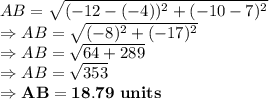 AB = \sqrt{(-12-(-4))^2+(-10-7)^2}\\\Rightarrow AB = \sqrt{(-8)^2+(-17)^2}\\\Rightarrow AB = \sqrt{64+289}\\\Rightarrow AB = \sqrt{353}\\\Rightarrow \bold{AB = 18.79\ units }