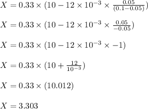X = 0.33 \times (10 - 12 \times  10^{-3} \times  \frac{0.05}{(0.1 - 0.05)})\\\\X = 0.33 \times (10 - 12 \times  10^{-3} \times  \frac{0.05}{-0.05})\\\\X = 0.33 \times (10 - 12 \times  10^{-3} \times  -1 )\\\\X = 0.33 \times (10 + \frac{12}{10^{-3}} )\\\\X = 0.33 \times ( 10.012 )\\\\X= 3.303\\