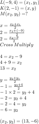 L(-9 ,4) =(x_1 ,y_1)\\K(2 , -1 ) = (x ,y )\\M(x_2 ,y_2 )=?\\ \\x = \frac{x_2+x_1}{2}\\ 2 = \frac{x_2 +(-9)}{2}\\ 2 = \frac{x_2-9}{2}\\ Cross\:Multiply\\\\4 =x_2-9\\4+9=x_2\\13 =x_2\\\\y = \frac{y_2+y_1}{2}\\ -1 = \frac{y_2 +4}{2} \\-1 \times 2= y_2+4\\-2 =y_2+4\\-2-4 =y_2\\-6 =y_2\\\\(x_2 ,y_2) = (13 , -6)\\