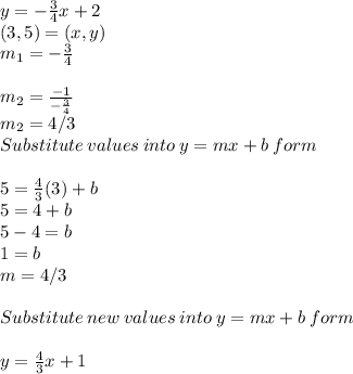 y= -\frac{3}{4}  x+2\\(3,5)=(x,y)\\m_1 =-\frac{3}{4} \\\\m_2 = \frac{-1}{-\frac{3}{4} } \\m_2 =4/3\\Substitute\:values\:into\:y=mx+b\:form\\\\5 = \frac{4}{3} (3) +b\\5 = 4+b\\5-4=b\\1=b\\m =4/3\\\\Substitute \:new\:values\:into\:y=mx+b\:form\\\\y = \frac{4}{3} x +1
