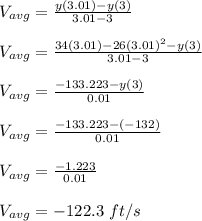 V_{avg} = \frac{y(3.01)-y(3)}{3.01 -3}\\\\V_{avg} = \frac{34(3.01)-26(3.01)^2-y(3)}{3.01 -3}\\\\V_{avg} = \frac{-133.223-y(3)}{0.01}\\\\V_{avg} = \frac{-133.223-(-132)}{0.01}\\\\V_{avg} =\frac{-1.223}{0.01}\\\\V_{avg} = -122.3 \ ft/s