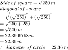 Side  \: of \:  square  =  \sqrt{250}  \: m \\ diagonal \: of \: square  \\ = \sqrt{  {( \sqrt{250)} }^{2}  +  {( \sqrt{250)} }^{2}}   \\  =  \sqrt{250 + 250 } \\  =  \sqrt{500}  \: m \\  = 22.3606798 \: m \\  = 22.36 \: m \\  \therefore \: diameter \: of \: circle = 22.36 \: m