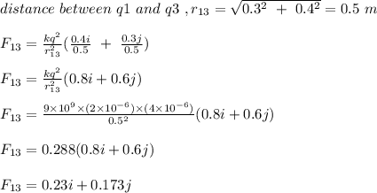 distance \ between \ q1 \ and \ q3\ , r_{13} =  \sqrt{0.3^2  \ + \ 0.4^2} = 0.5 \ m\\\\F_{13} = \frac{kq^2}{r_{13}^2} (\frac{0.4i}{0.5} \ + \ \frac{0.3j}{0.5} )\\\\F_{13} = \frac{kq^2}{r_{13}^2} (0.8i + 0.6j)\\\\F_{13} = \frac{9\times 10^9 \times (2\times 10^{-6}) \times (4\times 10^{-6})}{0.5^2} (0.8i + 0.6j)\\\\F_{13} = 0.288(0.8i + 0.6j)\\\\F_{13} = 0.23i + 0.173j