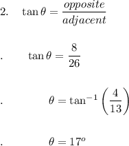 2.\quad \tan \theta =\dfrac{opposite}{adjacent}\\\\\\.\quad \quad \tan\theta =\dfrac{8}{26}\\\\\\.\qquad \qquad \theta =\tan ^{-1}\bigg(\dfrac{4}{13}\bigg)\\\\\\.\qquad \qquad \theta = 17^o