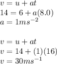 v = u + at \\ 14 = 6 + a(8.0) \\ a = 1m {s}^{ - 2}  \\  \\ v = u + at \\ v = 14 + (1)(16) \\ v = 30m {s}^{ - 1}