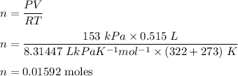 n=\dfrac{PV}{RT}\\\\n=\dfrac{153\ kPa\times 0.515\ L}{8.31447\ LkPaK^{-1}{mol^{-1}}\times (322+273)\ K }\\\\n=0.01592\ \text{moles}