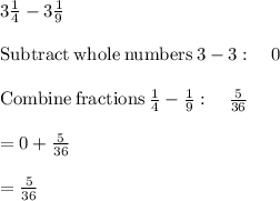 3\frac{1}{4} - 3\frac{1}{9} \\\\\mathrm{Subtract\:whole\:numbers}\:3-3:\quad 0\\\\\mathrm{Combine\:fractions}\:\frac{1}{4}-\frac{1}{9}:\quad \frac{5}{36}\\\\=0+\frac{5}{36}\\\\=\frac{5}{36}