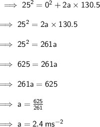 \sf \implies  {25}^{2}  =  {0}^{2}  + 2a \times 130.5 \\  \\ \sf \implies  {25}^{2}  = 2a \times 130.5 \\  \\  \sf \implies  {25}^{2}  = 261a \\  \\ \sf \implies 625 = 261a \\  \\ \sf \implies 261a = 625 \\  \\ \sf \implies a =  \frac{625}{261}  \\  \\ \sf \implies a = 2.4 \: m {s}^{ - 2}