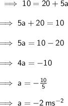 \sf \implies 10 = 20 + 5a \\  \\  \sf \implies 5a + 20 = 10 \\  \\  \sf \implies 5a = 10 - 20 \\  \\  \sf \implies 4a =  - 10 \\  \\  \sf \implies a =  -  \frac{10}{5}  \\  \\  \sf \implies a =  - 2 \: m {s}^{ - 2}