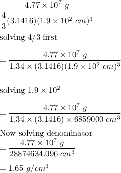 \dfrac{4.77\times 10^7\ g}{\dfrac{4}{3}(3.1416)(1.9\times 10^2\ cm)^3}\\\\\text{solving 4/3 first}\\\\ =\dfrac{4.77\times 10^7\ g}{1.34\times (3.1416)(1.9\times 10^2\ cm)^3}\\\\\\\text{solving}\ 1.9\times 10^2\\\\=\dfrac{4.77\times 10^7\ g}{1.34\times (3.1416)\times 6859000\ cm^3}\\\\ \text{Now solving denominator}\\=\dfrac{4.77\times 10^7\ g}{28874634.096\ cm^3}\\\\=1.65\ g/cm^3