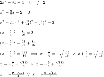 2x^2+9x-4=0\ \ \ \ /:2\\\\x^2+\frac{9}{2}x-2=0\\\\x^2+2x\cdot\frac{9}{4}+(\frac{9}{4})^2-(\frac{9}{4})^2=2\\\\(x+\frac{9}{4})^2-\frac{81}{16}=2\\\\(x+\frac{9}{4})^2=\frac{32}{16}+\frac{81}{16}\\\\(x+\frac{9}{4})^2=\frac{113}{16}\iff x+\frac{9}{4}=-\sqrt\frac{113}{16}\ \vee\ x+\frac{9}{4}=\sqrt\frac{113}{16}\\\\x=-\frac{9}{4}-\frac{\sqrt{113}}{4}\ \vee\ x=-\frac{9}{4}+\frac{\sqrt{113}}{4}\\\\x=-\frac{9+\sqrt{113}}{4}\ \vee\ x=-\frac{9-\sqrt{113}}{4}