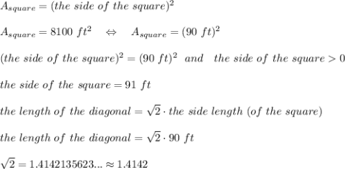 A_{square}=(the\ side\ of\ the\ square)^2\\\\A_{square}=8100\ ft^2\ \ \ \Leftrightarrow\ \ \ A_{square}=(90\ ft)^2\\\\(the\ side\ of\ the\ square)^2=(90\ ft)^2\ \ and\ \ \ the\ side\ of\ the\ square0\\\\the\ side\ of\ the\ square=91\ ft\\\\the\ length\ of\ the\ diagonal= \sqrt{2} \cdot the\ side\ length\ (of\ the\ square)\\\\the\ length\ of\ the\ diagonal= \sqrt{2} \cdot 90\ ft\\\\ \sqrt{2} =1.4142135623...\approx1.4142\\\\