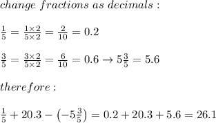 change\ fractions\ as\ decimals:\\\\\frac{1}{5}=\frac{1\times2}{5\times2}=\frac{2}{10}=0.2\\\\\frac{3}{5}=\frac{3\times2}{5\times2}=\frac{6}{10}=0.6\to5\frac{3}{5}=5.6\\\\therefore:\\\\\frac{1}{5}+20.3-\left(-5\frac{3}{5}\right)=0.2+20.3+5.6=26.1