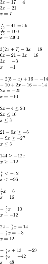 3x-17=4\\&#10;3x=21\\&#10;x=7\\\\&#10;\frac{x}{20}-41=59\\&#10;\frac{x}{20}=100\\&#10;x=2000\\\\&#10;3(2x+7)-3x=18\\&#10;6x+21-3x=18\\&#10;3x=-3\\&#10;x=-1\\\\&#10;-2(5-x)+16=-14\\&#10;-10+2x+16=-14\\&#10;2x=-20\\&#10;x=-10\\\\&#10;2x+4\leq20\\&#10;2x\leq16\\&#10;x\leq8\\\\&#10;21-9x\geq-6\\&#10;-9x\geq-27\\&#10;x\leq3\\\\&#10;144\geq-12x\\&#10;x\geq-12\\\\&#10;\frac{x}{8}