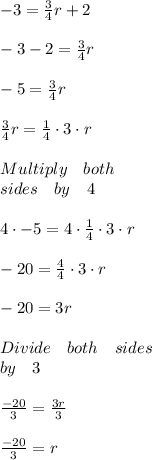 -3=\frac { 3 }{ 4 } r+2\\ \\ -3-2=\frac { 3 }{ 4 } r\\ \\ -5=\frac { 3 }{ 4 } r\\ \\ \frac { 3 }{ 4 } r=\frac { 1 }{ 4 } \cdot 3\cdot r\\ \\ Multiply\quad both\quad \\ sides\quad by\quad 4\\ \\ 4\cdot -5=4\cdot \frac { 1 }{ 4 } \cdot 3\cdot r\\ \\ -20=\frac { 4 }{ 4 } \cdot 3\cdot r\\ \\ -20=3r\\ \\ Divide\quad both\quad sides\\ by\quad 3\\ \\ \frac { -20 }{ 3 } =\frac { 3r }{ 3 } \\ \\ \frac { -20 }{ 3 } =r