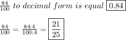 \frac{84}{100}\ to\ decimal\ form\ is\ equal\ \boxed{0.84}\\\\\frac{84}{100}=\frac{84:4}{100:4}=\boxed{\frac{21}{25}}