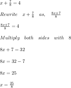 x+\frac { 7 }{ 8 } =4\\ \\ Rewrite\quad x+\frac { 7 }{ 8 } \quad as,\quad \frac { 8x+7 }{ 8 } \\ \\ \frac { 8x+7 }{ 8 } =4\\ \\ Multiply\quad both\quad sides\quad with\quad 8\\ \\ 8x+7=32\\ \\ 8x=32-7\\ \\ 8x=25\\ \\ x=\frac { 25 }{ 8 } \\
