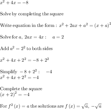 x^2 + 4x = -8\\\\\mathrm{Solve\:by\:completing\:the\:square}\\\\\mathrm{Write\:equation\:in\:the\:form:\:\:}x^2+2ax+a^2=\left(x+a\right)^2\\\\\mathrm{Solve\:for\:}a,\:2ax=4x:\quad a=2\\\\\mathrm{Add\:}a^2=2^2\mathrm{\:to\:both\:sides}\\\\x^2+4x+2^2=-8+2^2\\\\\mathrm{Simplify\:}-8+2^2:\quad -4\\x^2+4x+2^2=-4\\\\\mathrm{Complete\:the\:square}\\\left(x+2\right)^2=-4\\\\\mathrm{For\:}f^2\left(x\right)=a\mathrm{\:the\:solutions\:are\:}f\left(x\right)=\sqrt{a},\:-\sqrt{a}\\