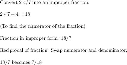 \text{Convert 2 4/7 into an improper fraction:}\\\\2*7 + 4 = 18 \\\\\text{(To find the numerator of the fraction)}\\\\\text{Fraction in improper form: 18/7}\\\\\text{Reciprocal of fraction: Swap numerator and denominator:}\\\\18/7 \text{ becomes } 7 / 18