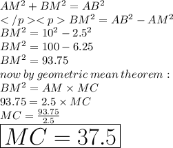 AM^2 + BM^2 = AB^2 \\BM^2 = AB^2 - AM^2 \\ BM^2 = {10}^{2}  -  {2.5}^{2} \\ BM^2 = 100  -6.25 \\  \red{BM^2 = 93.75}  \\ now \: by \: geometric \: mean \: theorem :  \\ BM^2 =AM \times MC \\ 93.75 = 2.5\times MC \\MC =  \frac{93.75}{2.5}  \\ \huge \orange{ \boxed{ MC =37.5}} \\
