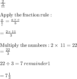 \frac{2}{\frac{3}{11} } \\\\\mathrm{Apply\:the\:fraction\:rule}:\\\quad \frac{a}{\frac{b}{c}}=\frac{a\times\:c}{b}\\\\=\frac{2\times\:11}{3}\\\\\mathrm{Multiply\:the\:numbers:}\:2\times\:11=22\\=\frac{22}{3}\\\\22\div 3 =7\: remainder 1\\\\= 7\frac{1}{3}