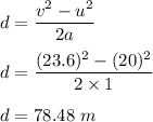 d=\dfrac{v^2-u^2}{2a}\\\\d=\dfrac{(23.6)^2-(20)^2}{2\times 1}\\\\d=78.48\ m