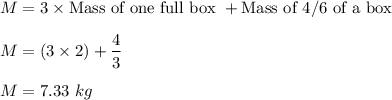 M=3\times \text{Mass of one full box }+ \text{Mass of 4/6 of a box}\\\\M=(3\times 2) + \dfrac{4}{3}\\\\M=7.33\ kg