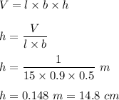 V=l\times b\times h\\\\h=\dfrac{V}{l \times b}\\\\h=\dfrac{1}{15\times 0.9\times 0.5}\ m\\\\h=0.148\ m=14.8\ cm