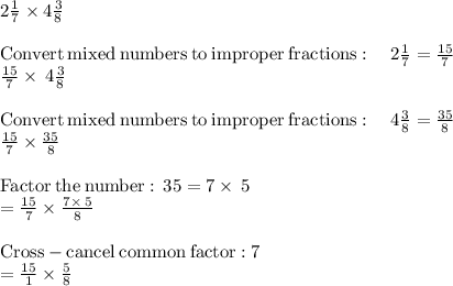 2\frac{1}{7} \times 4 \frac{3}{8} \\\\\mathrm{Convert\:mixed\:numbers\:to\:improper\:fractions}:\quad 2\frac{1}{7}=\frac{15}{7}\\\frac{15}{7}\times \:4\frac{3}{8}\\\\\mathrm{Convert\:mixed\:numbers\:to\:improper\:fractions}:\quad 4\frac{3}{8}=\frac{35}{8}\\\frac{15}{7}\times \frac{35}{8}\\\\\mathrm{Factor\:the\:number:\:}\:35=7\times \:5\\=\frac{15}{7}\times \frac{7\times \:5}{8}\\\\\mathrm{Cross-cancel\:common\:factor:}\:7\\=\frac{15}{1}\times \frac{5}{8}\\
