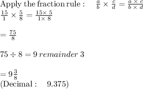 \mathrm{Apply\:the\:fraction\:rule}:\quad \frac{a}{b}\times \frac{c}{d}=\frac{a\:\times \:c}{b\:\times \:d}\\\frac{15}{1}\times \frac{5}{8}=\frac{15\times \:5}{1\times \:8}\\\\=\frac{75}{8}\\\\75\div 8 = 9 \: remainder \: 3\\\\= 9\frac{3}{8} \\\left(\mathrm{Decimal:\quad }\:9.375\right)
