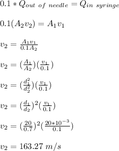 0.1 *Q_{out \ of \ needle} = Q_{in\ syringe}\\\\0.1(A_2v_2) = A_1v_1\\\\v_2 = \frac{A_1v_1}{0.1A_2}\\\\ v_2 = (\frac{A_1}{A_2} )(\frac{v_1}{0.1})\\\\  v_2 = (\frac{d_1^2}{d_2^2} )(\frac{v_1}{0.1})\\\\ v_2 = (\frac{d_1}{d_2} )^2(\frac{v_1}{0.1})\\\\v_2 =  (\frac{20}{0.7} )^2(\frac{20*10^{-3}}{0.1})\\\\v_2 = 163.27 \ m/s