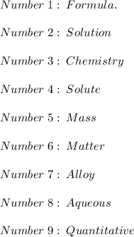 Number\;1:\;Formula.\\\\Number\;2:\;Solution\\\\Number\;3:\;Chemistry\\\\Number\;4:\;Solute\\\\Number\;5:\;Mass\\\\Number\;6:\;Matter\\\\Number\;7:\;Alloy\\\\Number\;8:\;Aqueous\\\\Number\;9:\;Quantitative
