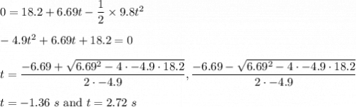 0=18.2+6.69t-\dfrac{1}{2}\times 9.8t^2\\\\-4.9t^2+6.69t+18.2=0\\\\t=\dfrac{-6.69+\sqrt{6.69^{2}-4\cdot-4.9\cdot18.2}}{2\cdot-4.9}, \dfrac{-6.69-\sqrt{6.69^{2}-4\cdot-4.9\cdot18.2}}{2\cdot-4.9}\\\\t=-1.36\ s\ \text{and}\ t=2.72\ s