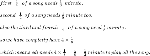 first \:  \:  \:  \frac{1}{4} \:  \:  \:of \:a \: song \: needs \:  \frac{1}{8} \:  \: minute. \\  \\ second \:  \:  \:  \frac{1}{4} \:  \: of \: a \: song \: needs \:  \frac{1}{8} \: minute \: too. \\  \\ also \: the \: third \: and \: fourth \:  \:  \:  \frac{1}{4} \:  \:  \:  of  \: a \: song \: need \:  \frac{1}{8} \: minute \: . \\  \\ so \: we \: have \: completly \: have \: 4 \times  \frac{1}{8} \\  \\ which \: means \: edi \: needs \: 4 \times  \frac{1}{8}  =  \frac{4}{8} =  \frac{1}{2} \:  minute \: to \: play \: all \: the \: song.
