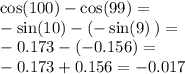 \cos(100) -  \cos(99) =  \\  -  \sin(10)  - ( -  \sin(9) \: ) =  \\  - 0.173 - ( - 0.156) =  \\  - 0.173 + 0.156 =  - 0.017