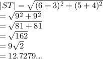 |ST|  =  \sqrt{ ({6 + 3})^{2} +  ({5 + 4})^{2}  }  \\  =  \sqrt{ {9}^{2}  +  {9}^{2} }  \\  =  \sqrt{81 + 81}  \\  =  \sqrt{162}  \\  = 9 \sqrt{2}  \:  \:  \\  = 12.7279...