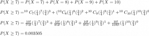 P(X\geq 7)=P(X=7)+P(X=8)+P(X=9)+P(X=10)\\\\P(X\geq 7)=^{10}C_7 (\frac{1}{4})^7 (\frac{3}{4})^{3}+(^{10}C_8 (\frac{1}{4})^8 (\frac{3}{4})^2+^{10}C_9 (\frac{1}{4})^9 (\frac{3}{4})^1+^{10}C_{10} (\frac{1}{4})^{10} (\frac{3}{4})^0\\\\P(X\geq 7)=\frac{10!}{7!3!} (\frac{1}{4})^7 (\frac{3}{4})^{3}+\frac{10!}{8!2!} (\frac{1}{4})^8 (\frac{3}{4})^2+\frac{10!}{9!1!} (\frac{1}{4})^9 (\frac{3}{4})^1+\frac{10!}{10!0!}(\frac{1}{4})^{10} (\frac{3}{4})^0\\\\P(X\geq 7)=0.003505