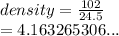 density =  \frac{102}{24.5}  \\  = 4.163265306...