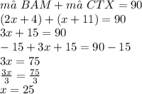 m∠BAM + m∠CTX = 90 \\ (2x +4) + (x + 11) = 90 \\ 3x +15 = 90 \\ -15 + 3x +15 = 90 -15 \\ 3x = 75 \\ \frac{3x}{3} = \frac{75}{3} \\ x = 25