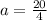 a =  \frac{20}{4}  \\